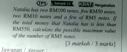Natalia has two RM100 notes, five RM50 notes, two RM10 notes and a few of RM5 notes. If the total money that Natalia has is less than RM550, calculate the possible maximum value of the number of RM5 notes.

[3 markah / 3 marks]