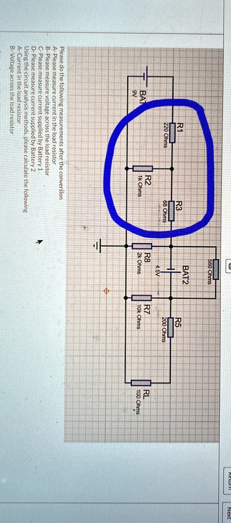 BAT
9V
R1
220 Ohms
R2
1k Ohms
R3
68 Ohms
Please do the following measurements after the conversion
A- Please measure current in the load resistor
B-Please measure voltage across the load resistor
C- Please measure current supplied by Battery 1
D- Please measure current supplied by Battery 2
Using the circuit analysis methods, please calculate the following
A- Current in the load resistor
B- Voltage across the load resistor
A
560 Ohms
BAT2
200 Ohms
4.5V
R8
2k Ohms
R7
10k Ohms
RL
100 Ohms
Return
Next