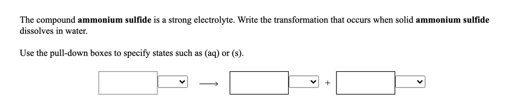 The compound ammonium sulfide is a strong electrolyte. Write the transformation that occurs when solid ammonium sulfide dissolves in water.
Use the pull-down boxes to specify states such as (aq) or (s).