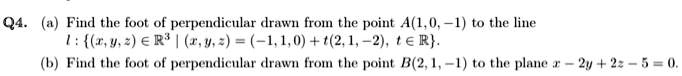 Q4. (a) Find the foot of perpendicular drawn from the point A(1,0,-1) to the line
l: {(x, y, z) ∈ℝ^3 |(x, y, z) = (-1,1,0) + t(2, 1, -2), t ∈ℝ}.
(b) Find the foot of perpendicular drawn from the point B(2, 1, -1) to the plane x - 2y + 2z - 5 = 0.