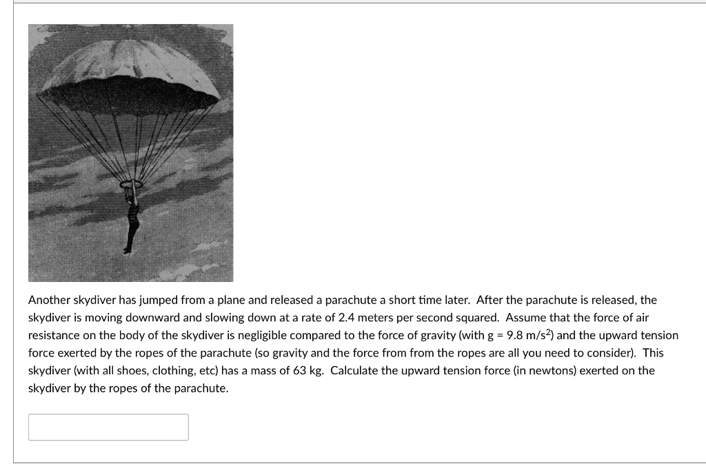 Another skydiver has jumped from a plane and released a parachute a short time later. After the parachute is released, the skydiver is moving downward and slowing down at a rate of 2.4 meters per second squared. Assume that the force of air resistance on the body of the skydiver is negligible compared to the force of gravity (with g = 9.8 m/s²) and the upward tension force exerted by the ropes of the parachute (so gravity and the force from from the ropes are all you need to consider). This skydiver (with all shoes, clothing, etc) has a mass of 63 kg. Calculate the upward tension force (in newtons) exerted on the skydiver by the ropes of the parachute.