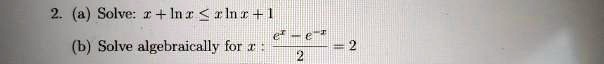 2. (a) Solve: x + ln x ? x ln x + 1
(b) Solve algebraically for x : (e^x - e^-x) / 2 = 2