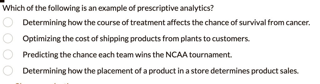 Which of the following is an example of prescriptive analytics?
Determining how the course of treatment affects the chance of survival from cancer.
Optimizing the cost of shipping products from plants to customers.
Predicting the chance each team wins the NCAA tournament.
Determining how the placement of a product in a store determines product sales.