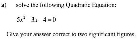 a) solve the following Quadratic Equation: 5x^2 - 3x - 4 = 0 Give your answer correct to two significant figures.