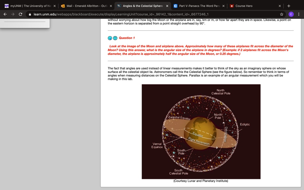 myUNM | The University of Ne X
Mail - Emerald Albritton - Outic X Angles     the Celestial Sphere X C Part V-Parsecs The Word Pars X ? Course Hero
learn.unm.edu/webapps/blackboard/execute/displayLearningUnit?courseid=961421   contentid=66772461
× +
?E:
without worrying about how big the Moon or the airplane are in, say, km or m, or how far apart they are in space. Likewise, a point on
the eastern horizon is separated from a point straight overhead by 90°.
Question 1
Look at the image of the Moon and airplane above. Approximately how many of these airplanes fit across the diameter of the
Moon? Using this answer, what is the angular size of the airplane in degrees? (Example: if 2 airplanes fit across the Moon's
diameter, the airplane is approximately half the angular size of the Moon, or 0.25 degrees.)
The fact that angles are used instead of linear measurements makes it better to think of the sky as an imaginary sphere on whose
surface all the celestial object lie. Astronomers call this the Celestial Sphere (see the figure below). So remember to think in terms of
angles when measuring distances on the Celestial Sphere. Parallax is an example of an angular measurement which you will be
making in this lab.
Vernal
Equinox
North
Celestial Pole
Celestial Equator
North
Pole
South
Pole
Equator
Right Ascension
Declination
South
Celestial Pole
(Courtesy Lunar and Planetary Institute)
Ecliptic