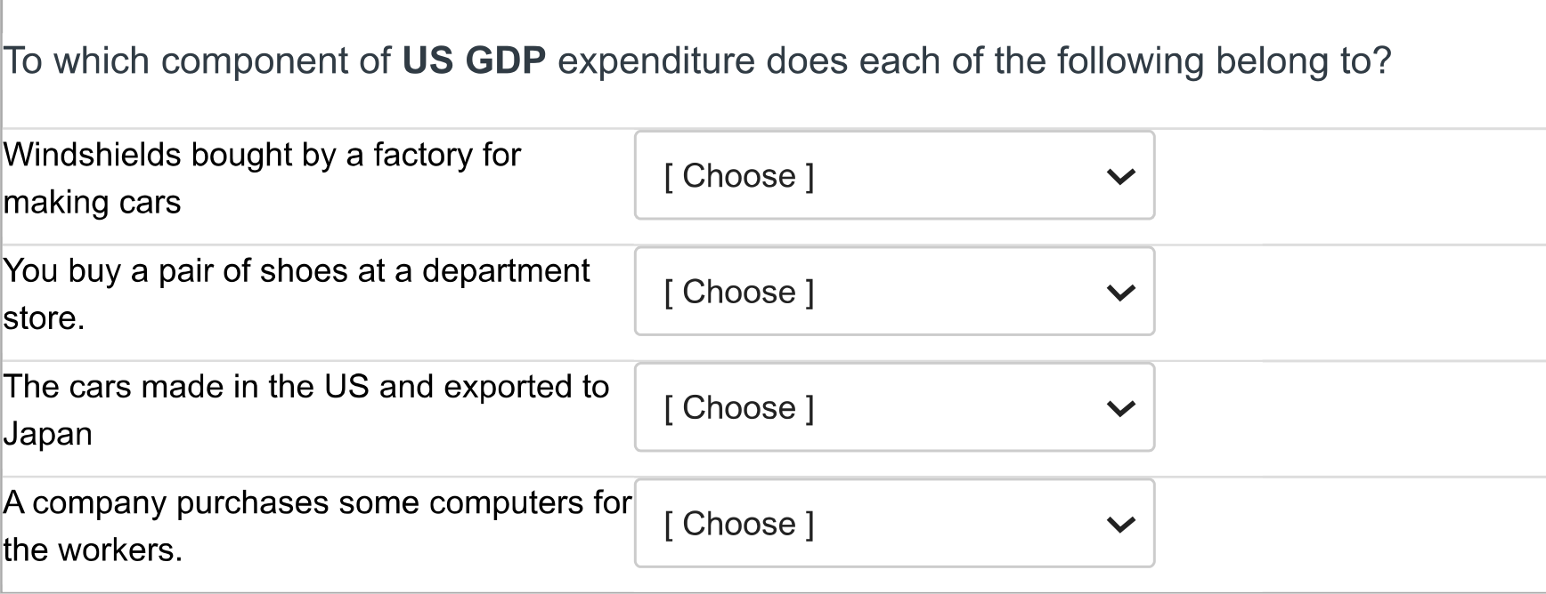 To which component of US GDP expenditure does each of the following belong to?

Windshields bought by a factory for making cars

You buy a pair of shoes at a department store.

The cars made in the US and exported to Japan

A company purchases some computers for the workers.