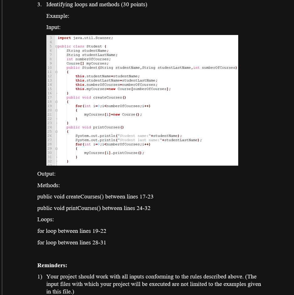 3. Identifying loops and methods (30 points)
Example:
Input:
import java.util.Scanner;
public class Student 
String studentName;
String studentLastName;
int numberOfCourses;
Course [] myCourses;
public Student (String studentName, String studentLastName, int numberOfCourses)

this.studentName=studentName;
this.studentLastName=studentLastName;
this.numberOfCourses=numberOfCourses;
this.myCourses=new Course [numberOfCourses];

public void createCourses ()

for(int i=0;i<numberOfCourses;i++)

myCourses[i]=new Course();


public void printCourses ()

System.out.println("Student name: "+studentName);
System.out.println("Student last name: "+studentLastName);
for(int i=0;i<numberOfCourses;i++)

myCourses[i].printCourse();


Output:
Methods:
public void createCourses() between lines 17-23
public void printCourses() between lines 24-32
Loops:
for loop between lines 19-22
for loop between lines 28-31
Reminders:
1) Your project should work with all inputs conforming to the rules described above. (The
input files with which your project will be executed are not limited to the examples given
in this file.)