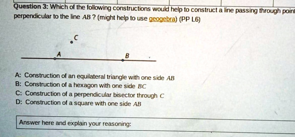 Question 3: Which of the following constructions would help to construct a line passing through point C perpendicular to the line AB ? (might help to use geogebra) (PP L6)

A: Construction of an equilateral triangle with one side AB
B: Construction of a hexagon with one side BC
C: Construction of a perpendicular bisector through C
D: Construction of a square with one side AB

Answer here and explain your reasoning:
