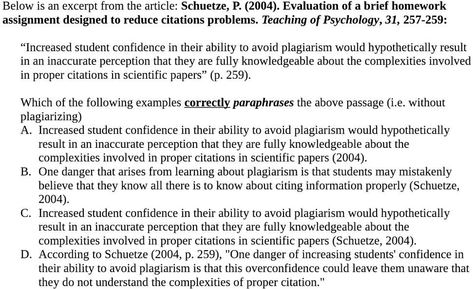 Below is an excerpt from the article: Schuetze, P. (2004). Evaluation of a brief homework
assignment designed to reduce citations problems. Teaching of Psychology, 31, 257-259:
"Increased student confidence in their ability to avoid plagiarism would hypothetically result
in an inaccurate perception that they are fully knowledgeable about the complexities involved
in proper citations in scientific papers" (p. 259).
Which of the following examples correctly paraphrases the above passage (i.e. without
plagiarizing)
A. Increased student confidence in their ability to avoid plagiarism would hypothetically
result in an inaccurate perception that they are fully knowledgeable about the
complexities involved in proper citations in scientific papers (2004).
B. One danger that arises from learning about plagiarism is that students may mistakenly
believe that they know all there is to know about citing information properly (Schuetze,
2004).
C. Increased student confidence in their ability to avoid plagiarism would hypothetically
result in an inaccurate perception that they are fully knowledgeable about the
complexities involved in proper citations in scientific papers (Schuetze, 2004).
D. According to Schuetze (2004, p. 259), "One danger of increasing students' confidence in
their ability to avoid plagiarism is that this overconfidence could leave them unaware that
they do not understand the complexities of proper citation."