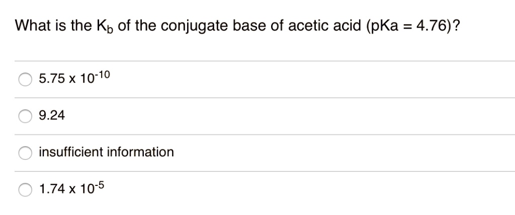 What is the Kb of the conjugate base of acetic acid (pKa = 4.76)?
5.75 x 10-10
9.24
insufficient information
1.74 x 10-5