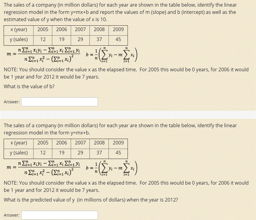 The sales of a company (in million dollars) for each year are shown in the table below, identify the linear regression model in the form y=mx+b and report the values of m (slope) and b (intercept) as well as the estimated value of y when the value of x is 10.

x (year) | 2005 | 2006 | 2007 | 2008 | 2009
y (sales) | 12 | 19 | 29 | 37 | 45

m = (n ? i=1 to n xi yi - ? i=1 to n xi ? i=1 to n yi) / (n ? i=1 to n xi^2 - (? i=1 to n xi)^2)
b = 1/n (? i=1 to n yi - m ? i=1 to n xi)

NOTE: You should consider the value x as the elapsed time. For 2005 this would be 0 years, for 2006 it would be 1 year and for 2012 it would be 7 years.

What is the value of b?

Answer:

The sales of a company (in million dollars) for each year are shown in the table below, identify the linear regression model in the form y=mx+b.

x (year) | 2005 | 2006 | 2007 | 2008 | 2009
y (sales) | 12 | 19 | 29 | 37 | 45

m = (n ? i=1 to n xi yi - ? i=1 to n xi ? i=1 to n yi) / (n ? i=1 to n xi^2 - (? i=1 to n xi)^2)
b = 1/n (? i=1 to n yi - m ? i=1 to n xi)

NOTE: You should consider the value x as the elapsed time. For 2005 this would be 0 years, for 2006 it would be 1 year and for 2012 it would be 7 years.

What is the predicted value of y (in millions of dollars) when the year is 2012?

Answer: