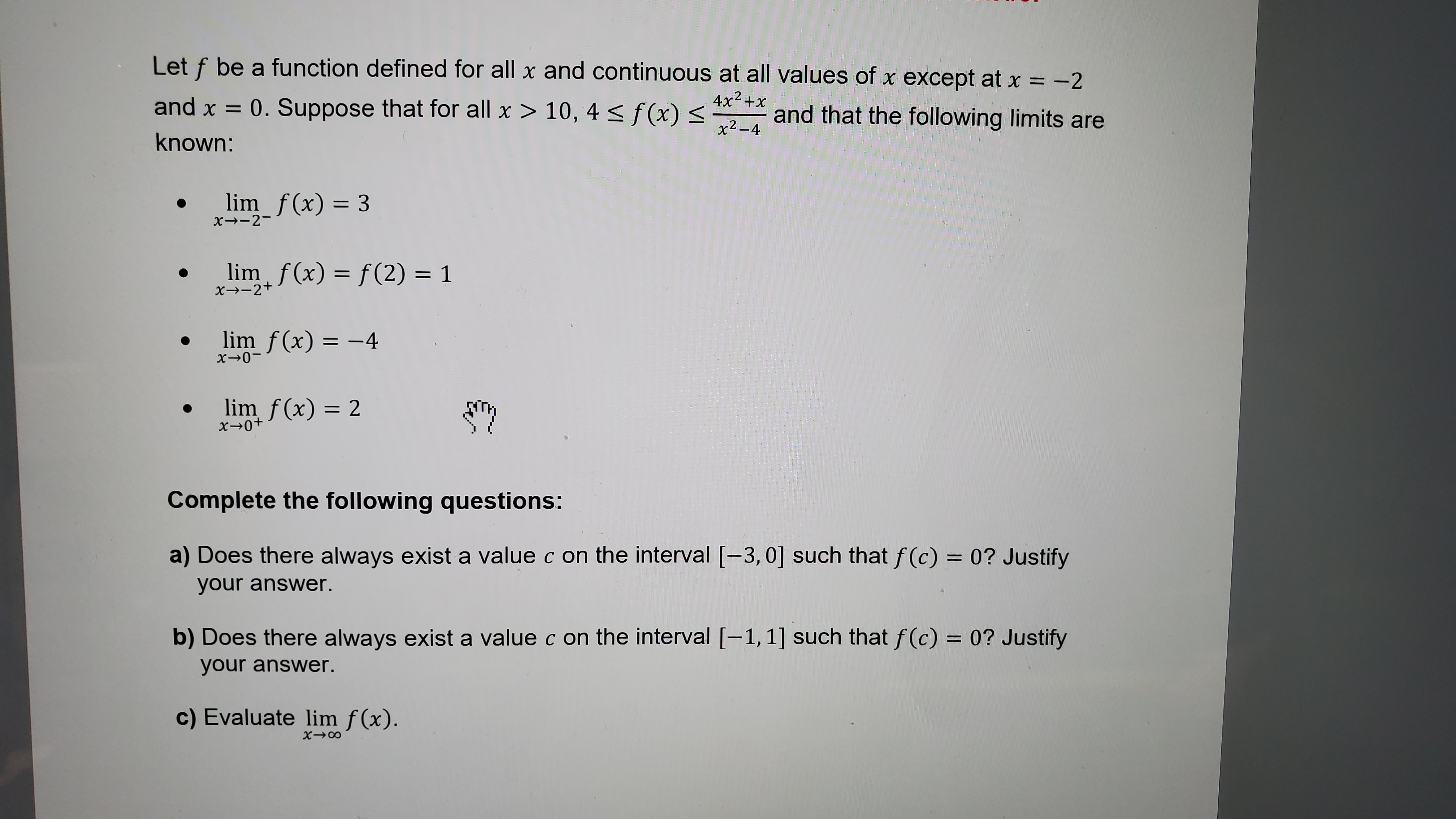 Let ( f ) be a function defined for all ( x ) and continuous at all values of ( x ) except at ( x=-2 ) and ( x=0 . ) Suppose that for all ( x>10,4 leq f(x) leq frac4 x^2+xx^2-4 ) and that the following limits are known:
- ( lim x ightarrow-2^- f(x)=3 )
- ( lim x ightarrow-2^+ f(x)=f(2)=1 )
- ( lim x ightarrow 0^- f(x)=-4 )
- ( lim x ightarrow 0^+ f(x)=2 )
Complete the following questions:
a) Does there always exist a value ( c ) on the interval ( [-3,0] ) such that ( f(c)=0 ) ? Justify your answer.
b) Does there always exist a value ( c ) on the interval ( [-1,1] ) such that ( f(c)=0 ? ) Justify your answer.
c) Evaluate ( lim x ightarrow infty f(x) )