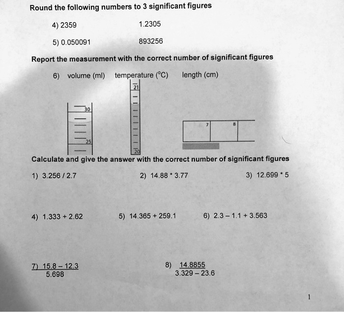 Round the following numbers to 3 significant figures
4) 2359 1.2305
5) 0.050091 893256
Report the measurement with the correct number of significant figures
6) volume (ml) temperature (°C) length (cm)
Calculate and give the answer with the correct number of significant figures
1) 3.256 / 2.7 2) 14.88 * 3.77 3) 12.699 * 5
4) 1.333 + 2.62 5) 14.365 + 259.1 6) 2.3 – 1.1 + 3.563
7) 15.8 – 12.3 / 5.698 8) 14.8855 / 3.329 – 23.6