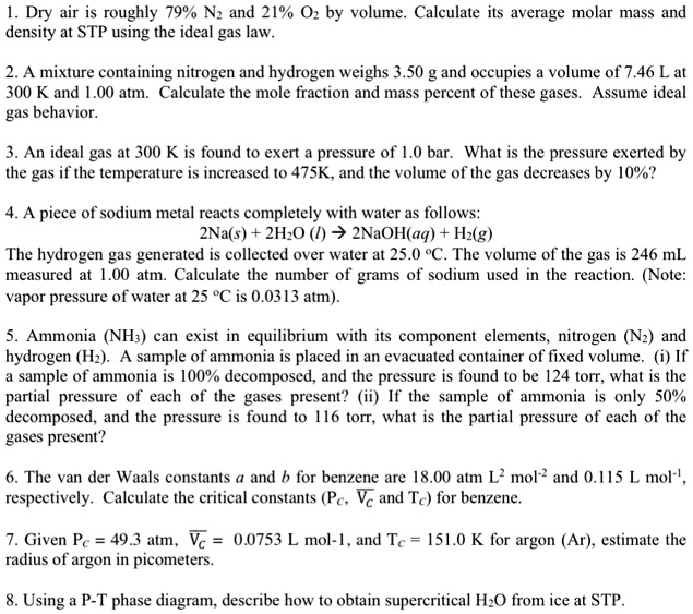 1. Dry air is roughly 79% N2 and 21% O2 by volume. Calculate its average molar mass and density at STP using the ideal gas law.

2. A mixture containing nitrogen and hydrogen weighs 3.50 g and occupies a volume of 7.46 L at 300 K and 1.00 atm. Calculate the mole fraction and mass percent of these gases. Assume ideal gas behavior.

3. An ideal gas at 300 K is found to exert a pressure of 1.0 bar. What is the pressure exerted by the gas if the temperature is increased to 475K, and the volume of the gas decreases by 10%?

4. A piece of sodium metal reacts completely with water as follows:
2Na(s) + 2H2O (l) ? 2NaOH(aq) + H2(g)
The hydrogen gas generated is collected over water at 25.0 °C. The volume of the gas is 246 mL measured at 1.00 atm. Calculate the number of grams of sodium used in the reaction. (Note: vapor pressure of water at 25 °C is 0.0313 atm).

5. Ammonia (NH3) can exist in equilibrium with its component elements, nitrogen (N2) and hydrogen (H2). A sample of ammonia is placed in an evacuated container of fixed volume. (i) If a sample of ammonia is 100% decomposed, and the pressure is found to be 124 torr, what is the partial pressure of each of the gases present? (ii) If the sample of ammonia is only 50% decomposed, and the pressure is found to be 116 torr, what is the partial pressure of each of the gases present?

6. The van der Waals constants a and b for benzene are 18.00 atm L² mol?² and 0.115 L mol?¹, respectively. Calculate the critical constants (Pc, Vc and Tc) for benzene.

7. Given Pc = 49.3 atm, Vc = 0.0753 L mol-1, and Tc = 151.0 K for argon (Ar), estimate the radius of argon in picometers.

8. Using a P-T phase diagram, describe how to obtain supercritical H2O from ice at STP.