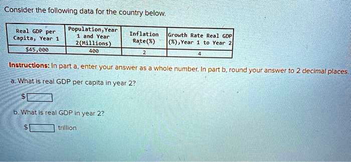 Consider the following data for the country below.

Real GDP per Capita, Year 1: 45,000
Population, Year 1 and Year 2 (Millions): 400
Inflation Rate (%): 2
Growth Rate Real GDP (%), Year 1 to Year 2: 4

Instructions: In part a, enter your answer as a whole number. In part b, round your answer to 2 decimal places.
a. What is real GDP per capita in year 2?
b. What is real GDP in year 2?
trillion