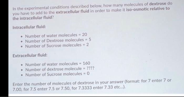 In the experimental conditions described below, how many molecules of dextrose do you have to add to the extracellular fluid in order to make it iso-osmotic relative to the intracellular fluid?

Intracellular fluid:

- Number of water molecules = 20
- Number of Dextrose molecules = 5
- Number of Sucrose molecules = 2

Extracellular fluid:

- Number of water molecules = 160
- Number of dextrose molecule = ????
- Number of Sucrose molecules = 0

Enter the number of molecules of dextrose in your answer (format: for 7 enter 7 or 7.00, for 7.5 enter 7.5 or 7.50, for 7.3333 enter 7.33 etc...).