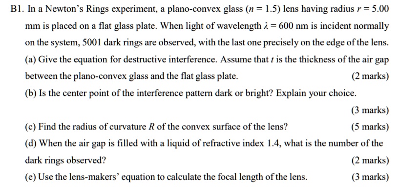 B1. In a Newton's Rings experiment, a plano-convex glass (n = 1.5) lens having radius r = 5.00
mm is placed on a flat glass plate. When light of wavelength λ = 600 nm is incident normally
on the system, 5001 dark rings are observed, with the last one precisely on the edge of the lens.
(a) Give the equation for destructive interference. Assume that t is the thickness of the air gap
between the plano-convex glass and the flat glass plate.
(2 marks)
(b) Is the center point of the interference pattern dark or bright? Explain your choice.
(3 marks)
(c) Find the radius of curvature R of the convex surface of the lens?
(5 marks)
(d) When the air gap is filled with a liquid of refractive index 1.4, what is the number of the
dark rings observed?
(2 marks)
(e) Use the lens-makers' equation to calculate the focal length of the lens.
(3 marks)