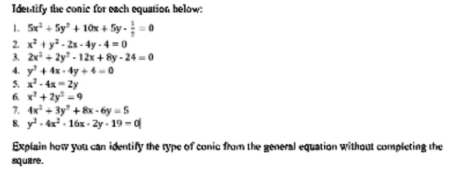 Identify the conic for each equation below:
1. 5x^2 + 5y^2 + 10x + 5y - (1)/(2) = 0
2. x^2 + y^2 - 2x - 4y - 4 = 0
3. 2x^2 - 2y^2 - 12x + 8y - 24 = 0
4. y^2 + 4x - 4y + 4 = 0
5. x^2 - 4x = 2y
6. x^2 + 2y^2 = 9
7. 4x^2 - 3y^2 + 8x - 6y = 5
8. y^2 - 4x^2 - 16x - 2y - 19 = 0
Explain how you can identify the type of conic from the general equation without completing the
square.