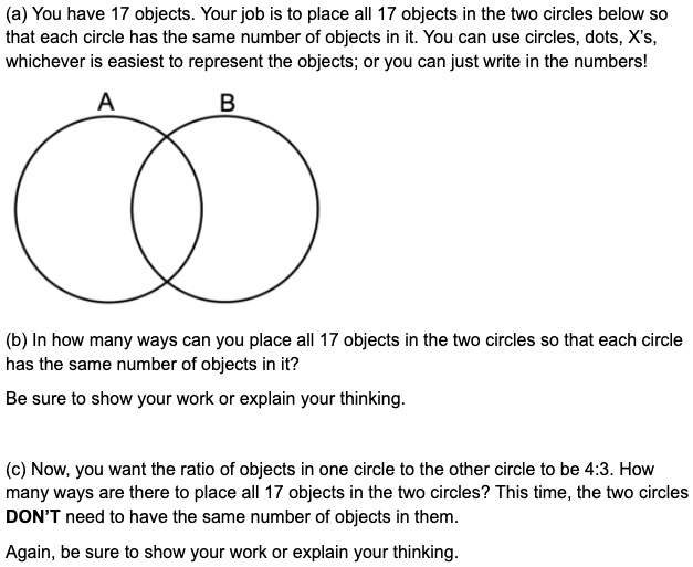 (a) You have 17 objects. Your job is to place all 17 objects in the two circles below so that each circle has the same number of objects in it. You can use circles, dots, X's, whichever is easiest to represent the objects; or you can just write in the numbers!
A
B
(b) In how many ways can you place all 17 objects in the two circles so that each circle has the same number of objects in it?
Be sure to show your work or explain your thinking.
(c) Now, you want the ratio of objects in one circle to the other circle to be 4:3. How many ways are there to place all 17 objects in the two circles? This time, the two circles DON'T need to have the same number of objects in them.
Again, be sure to show your work or explain your thinking.