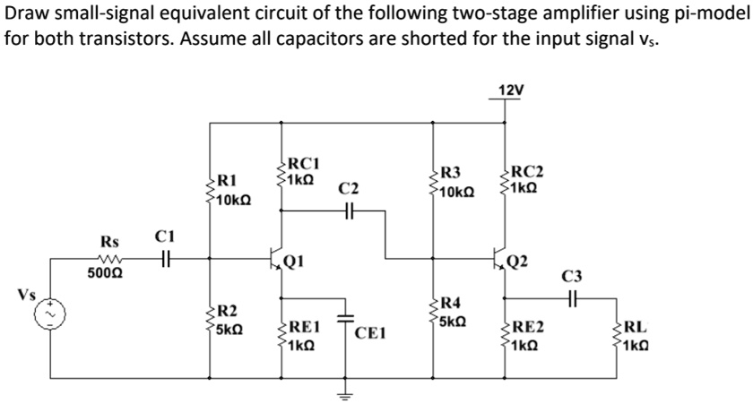 Draw small-signal equivalent circuit of the following two-stage amplifier using pi-model for both transistors. Assume all capacitors are shorted for the input signal vs.

12V
R1 10k?
RC1 1k?
C2 (short)
R3 10k?
RC2 1k?
Rs 500?
C1 (short)
Q1
Q2
C3 (short)
Vs
R2 5k?
R4 5k?
RE1 1k?
RE2 1k?
RL 1k?
CE1 (short)