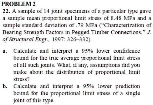 22. A sample of 14 joint specimens of a particular type gave a sample mean proportional limit stress of 8.48 MPa and a sample standard deviation of .79 MPa ("Characterization of Bearing Strength Factors in Pegged Timber Connections," J. of Structural Engr., 1997: 326–332).
a. Calculate and interpret a 95% lower confidence bound for the true average proportional limit stress of all such joints. What, if any, assumptions did you make about the distribution of proportional limit stress?
b. Calculate and interpret a 95% lower prediction bound for the proportional limit stress of a single joint of this type.