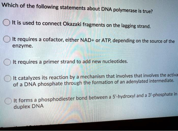 Which of the following statements about DNA polymerase is true?
It is used to connect Okazaki fragments on the lagging strand.
It requires a cofactor, either NAD+ or ATP, depending on the source of the enzyme.
It requires a primer strand to add new nucleotides.
It catalyzes its reaction by a mechanism that involves that involves the activa of a DNA phosphate through the formation of an adenylated intermediate.
It forms a phosphodiester bond between a 5'-hydroxyl and a 3'-phosphate in duplex DNA