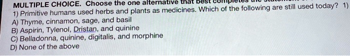 MULTIPLE CHOICE. Choose the one alternative that best completes the statement. 1) Primitive humans used herbs and plants as medicines. Which of the following are still used today? A) Thyme, cinnamon, sage, and basil B) Aspirin, Tylenol, Dristan, and quinine C) Belladonna, quinine, digitalis, and morphine D) None of the above