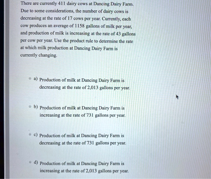 There are currently 411 dairy cows at Dancing Dairy Farm. Due to some considerations, the number of dairy cows is decreasing at the rate of 17 cows per year. Currently, each cow produces an average of 1158 gallons of milk per year, and production of milk is increasing at the rate of 43 gallons per cow per year. Use the product rule to determine the rate at which milk production at Dancing Dairy Farm is currently changing.

a) Production of milk at Dancing Dairy Farm is decreasing at the rate of 2,013 gallons per year.
b) Production of milk at Dancing Dairy Farm is increasing at the rate of 731 gallons per year.
c) Production of milk at Dancing Dairy Farm is decreasing at the rate of 731 gallons per year.
d) Production of milk at Dancing Dairy Farm is increasing at the rate of 2,013 gallons per year.
