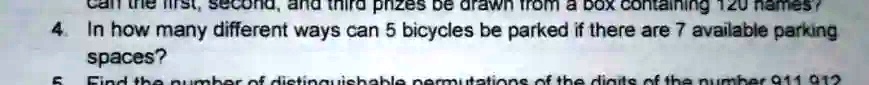 first, second, and third prizes be drawn from a box containing 120 names?
4. In how many different ways can 5 bicycles be parked if there are 7 available parking
spaces?
5. Find the number of distinguishable permutations of the digits of the number 911 912