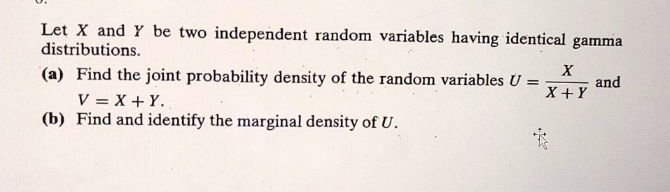 Let X and Y be two independent random variables having identical gamma distributions.
(a) Find the joint probability density of the random variables U = X / (X + Y) and V = X + Y.
(b) Find and identify the marginal density of U.