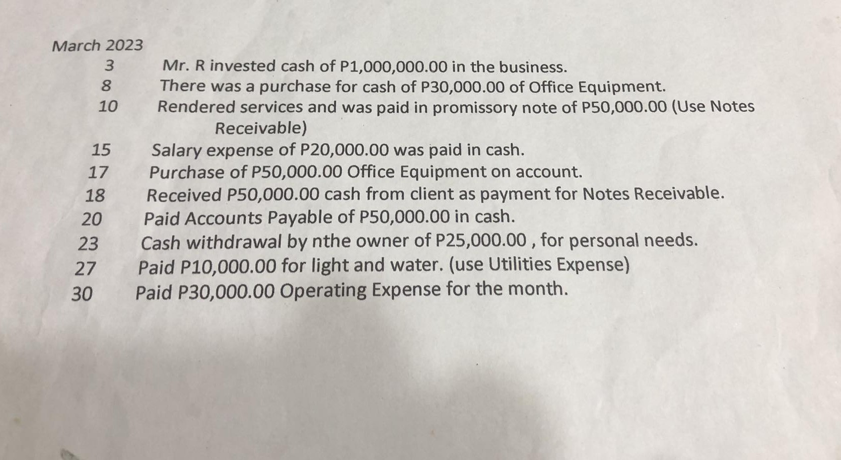 March 2023
3
8
1
10
15
17
18
20
23
27
30
Mr. R invested cash of P 1,000,000.00 in the business.
There was a purchase for cash of P30,000.00 of Office Equipment.
Rendered services and was paid in promissory note of P50,000.00 (Use Notes Receivable)
Salary expense of P 20,000.00 was paid in cash.
Purchase of P50,000.00 Office Equipment on account.
Received P50,000.00 cash from client as payment for Notes Receivable.
Paid Accounts Payable of P50,000.00 in cash.
Cash withdrawal by nthe owner of P 25,000.00, for personal needs.
Paid P10,000.00 for light and water. (use Utilities Expense)
Paid P30,000.00 Operating Expense for the month.