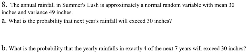 8. The annual rainfall in Summer's Lush is approximately a normal random variable with mean 30 inches and variance 49 inches.
a. What is the probability that next year's rainfall will exceed 30 inches?
b. What is the probability that the yearly rainfalls in exactly 4 of the next 7 years will exceed 30 inches?