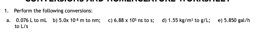 1. Perform the following conversions:
a. 0.076 L to mL b) 5.0x 10-8 m to nm; c) 6.88 x 105 ns to s; d) 1.55 kg/m3 to g/L; e) 5.850 gal/h to L/s