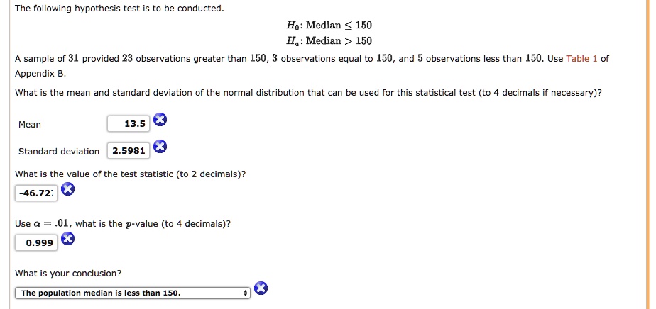 The following hypothesis test is to be conducted.
H0: Median ? 150
Ha: Median > 150
A sample of 31 provided 23 observations greater than 150, 3 observations equal to 150, and 5 observations less than 150. Use Table 1 of Appendix B.
What is the mean and standard deviation of the normal distribution that can be used for this statistical test (to 4 decimals if necessary)?
Mean 13.5
Standard deviation 2.5981
What is the value of the test statistic (to 2 decimals)?
-46.72;
Use ? = .01, what is the p-value (to 4 decimals)?
0.999
What is your conclusion?
The population median is less than 150.