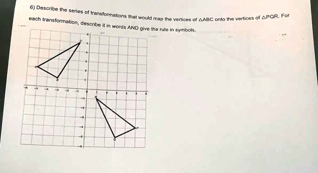 6) Describe the series of transformations that would map the vertices of ?ABC onto the vertices of ?PQR. For each transformation, describe it in words AND give the rule in symbols.