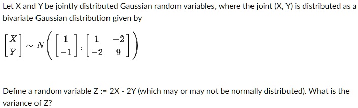 Let X and Y be jointly distributed Gaussian random variables, where the joint (X, Y) is distributed as a bivariate Gaussian distribution given by
eginbmatrix X  Y endbmatrix sim Nleft(eginbmatrix 1  -1 endbmatrix, eginbmatrix 1     -2  -2     9 endbmatrixight)
Define a random variable Z := 2X - 2Y (which may or may not be normally distributed). What is the variance of Z?