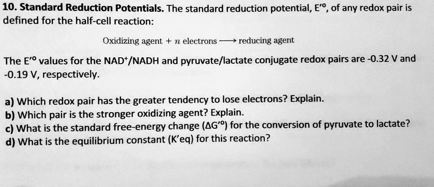 10. Standard Reduction Potentials. The standard reduction potential, E'º, of any redox pair is
defined for the half-cell reaction:

Oxidizing agent + n electrons ? reducing agent

The E'º values for the NAD+/NADH and pyruvate/lactate conjugate redox pairs are -0.32 V and
-0.19 V, respectively.

a) Which redox pair has the greater tendency to lose electrons? Explain.
b) Which pair is the stronger oxidizing agent? Explain.
c) What is the standard free-energy change (?G'º) for the conversion of pyruvate to lactate?
d) What is the equilibrium constant (K'eq) for this reaction?