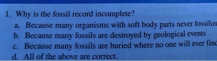SOLVED: 1. Why is the fossil record incomplete? Because many organisms with  soft body parts never fossilize b Because many fossils are destroyed by  geological events C. Because many fossils are buried