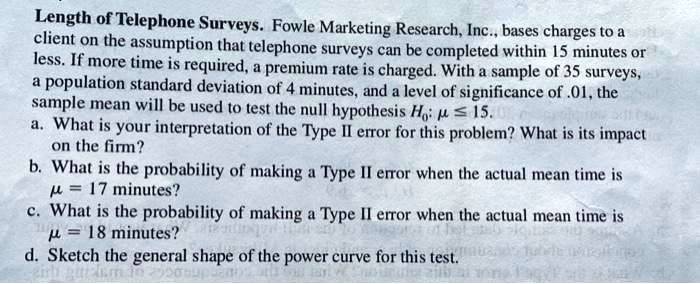 Length of Telephone Surveys. Fowle Marketing Research, Inc., bases charges to a client on the assumption that telephone surveys can be completed within 15 minutes or less. If more time is required, a premium rate is charged. With a sample of 35 surveys, a population standard deviation of 4 minutes, and a level of significance of .01, the sample mean will be used to test the null hypothesis H0: ? ? 15.
a. What is your interpretation of the Type II error for this problem? What is its impact on the firm?
b. What is the probability of making a Type II error when the actual mean time is ? = 17 minutes?
c. What is the probability of making a Type II error when the actual mean time is ? = 18 minutes?
d. Sketch the general shape of the power curve for this test.