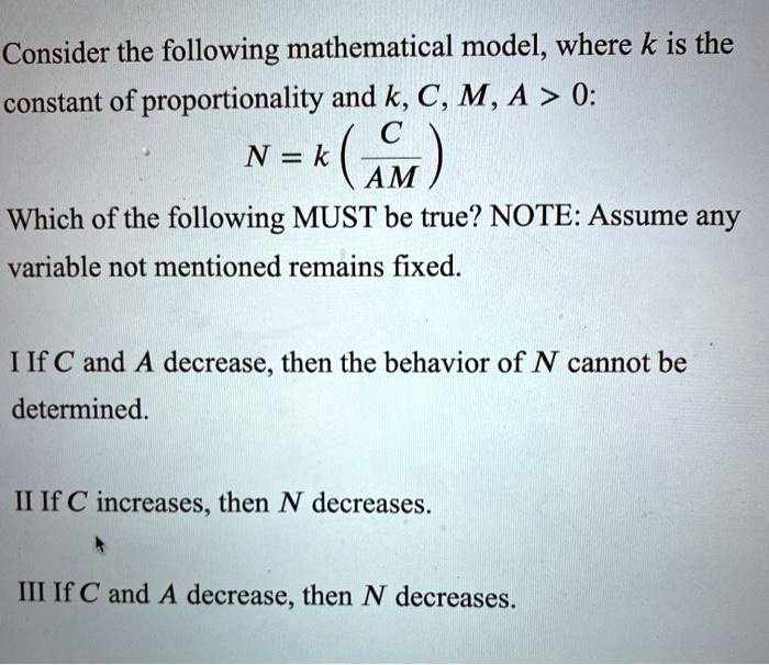 Consider the following mathematical model, where k is the constant of proportionality and k, C, M, A > 0:
N = k ( C / AM )
Which of the following MUST be true? NOTE: Assume any variable not mentioned remains fixed.

I If C and A decrease, then the behavior of N cannot be determined.

II If C increases, then N decreases.

III If C and A decrease, then N decreases.