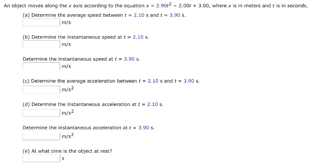 An object moves along the x axis according to the equation x = 2.90t^2 - 2.00t + 3.00, where x is in meters and t is in seconds.
(a) Determine the average speed between t = 2.10 s and t = 3.90 s.
m/s
(b) Determine the instantaneous speed at t = 2.10 s.
m/s
Determine the instantaneous speed at t = 3.90 s.
m/s
(c) Determine the average acceleration between t = 2.10 s and t = 3.90 s.
m/s^2
(d) Determine the instantaneous acceleration at t = 2.10 s.
m/s^2
Determine the instantaneous acceleration at t = 3.90 s.
m/s^2
(e) At what time is the object at rest?
s