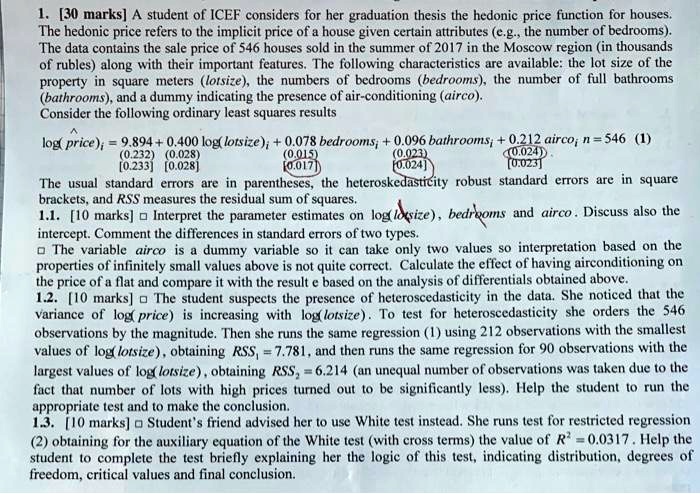 1. [30 marks] A student of ICEF considers for her graduation thesis the hedonic price function for houses. The hedonic price refers to the implicit price of a house given certain attributes (e.g., the number of bedrooms). The data contains the sale price of 546 houses sold in the summer of 2017 in the Moscow region (in thousands of rubles) along with their important features. The following characteristics are available: the lot size of the property in square meters (lotsize), the numbers of bedrooms (bedrooms), the number of full bathrooms (bathrooms), and a dummy indicating the presence of air-conditioning (airco). Consider the following ordinary least squares results

log(price)?i = 9.894 + 0.400 log(lotsize)i + 0.078 bedroomsi + 0.096 bathroomsi + 0.212 aircoi n = 546 (1)
(0.232) (0.028) (0.015) (0.023) (0.024)
[0.233] [0.028] [0.017] [0.024] [0.023]

The usual standard errors are in parentheses, the heteroskedasticity robust standard errors are in square brackets, and RSS measures the residual sum of squares.
1.1. [10 marks] ? Interpret the parameter estimates on log(lotsize), bedrooms and airco. Discuss also the intercept. Comment the differences in standard errors of two types.
? The variable airco is a dummy variable so it can take only two values so interpretation based on the properties of infinitely small values above is not quite correct. Calculate the effect of having airconditioning on the price of a flat and compare it with the result e based on the analysis of differentials obtained above.
1.2. [10 marks] ? The student suspects the presence of heteroscedasticity in the data. She noticed that the variance of log(price) is increasing with log(lotsize). To test for heteroscedasticity she orders the 546 observations by the magnitude. Then she runs the same regression (1) using 212 observations with the smallest values of log(lotsize), obtaining RSS1 = 7.781, and then runs the same regression for 90 observations with the largest values of log(lotsize), obtaining RSS2 = 6.214 (an unequal number of observations was taken due to the fact that number of lots with high prices turned out to be significantly less). Help the student to run the appropriate test and to make the conclusion.
1.3. [10 marks] ? Student's friend advised her to use White test instead. She runs test for restricted regression (2) obtaining for the auxiliary equation of the White test (with cross terms) the value of R2 = 0.0317. Help the student to complete the test briefly explaining her the logic of this test, indicating distribution, degrees of freedom, critical values and final conclusion.