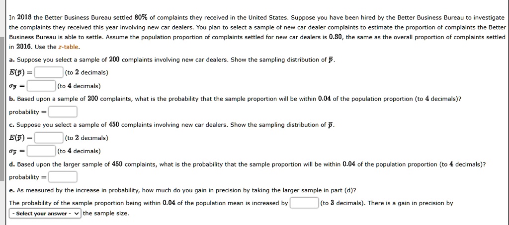 In 2016 the Better Business Bureau settled 80% of complaints they received in the United States. Suppose you have been hired by the Better Business Bureau to investigate the complaints they received this year involving new car dealers. You plan to select a sample of new car dealer complaints to estimate the proportion of complaints the Better Business Bureau is able to settle. Assume the population proportion of complaints settled for new car dealers is 0.80, the same as the overall proportion of complaints settled in 2016. Use the z-table.

a. Suppose you select a sample of 200 complaints involving new car dealers. Show the sampling distribution of p?.
E(p?) = (to 2 decimals)
?p? = (to 4 decimals)

b. Based upon a sample of 200 complaints, what is the probability that the sample proportion will be within 0.04 of the population proportion (to 4 decimals)?
probability =

c. Suppose you select a sample of 450 complaints involving new car dealers. Show the sampling distribution of p?.
E(p?) = (to 2 decimals)
?p? = (to 4 decimals)

d. Based upon the larger sample of 450 complaints, what is the probability that the sample proportion will be within 0.04 of the population proportion (to 4 decimals)?
probability =

e. As measured by the increase in probability, how much do you gain in precision by taking the larger sample in part (d)?
The probability of the sample proportion being within 0.04 of the population mean is increased by (to 3 decimals). There is a gain in precision by - Select your answer - the sample size.