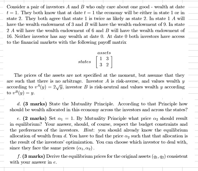 Consider a pair of investors A and B who only care about one good - wealth at date t = 1. They both know that at date t = 1 the economy will be either in state 1 or in state 2. They both agree that state 1 is twice as likely as state 2. In state 1 A will have the wealth endowment of 3 and B will have the wealth endowment of 9. In state 2 A will have the wealth endowment of 6 and B will have the wealth endowment of 16. Neither investor has any wealth at date 0. At date 0 both investors have access to the financial markets with the following payoff matrix states eginbmatrix 1     3  3     2 endbmatrix assets The prices of the assets are not specified at the moment, but assume that they are such that there is no arbitrage. Investor A is risk-averse, and values wealth y according to v^A(y) = 2sqrty, investor B is risk-neutral and values wealth y according to v^B(y) = y. d. (3 marks) State the Mutuality Principle. According to that Principle how should be wealth allocated in this economy across the investors and across the states? e. (2 marks) Set alpha1 = 1. By Mutuality Principle what price alpha2 should result in equilibrium? Your answer, should, of course, respect the budget constraints and the preferences of the investors. Hint: you should already know the equilibrium allocation of wealth from d. You have to find the price alpha2 such that that allocation is the result of the investors' optimization. You can choose which investor to deal with, since they face the same prices (alpha1, alpha2). f. (3 marks) Derive the equilibrium prices for the original assets (q1, q2) consistent with your answer in e.