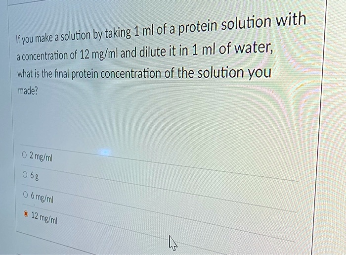 If you make a solution by taking 1 ml of a protein solution with
a concentration of 12 mg/ml and dilute it in 1 ml of water,
what is the final protein concentration of the solution you
made?

2 mg/ml
6 g
6 mg/ml
12 mg/ml