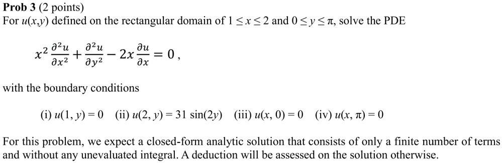 For u(x,y) defined on the rectangular domain of 1 ? x ? 2 and 0 ? y ? ?, solve the PDE

x² ?²u/?x² + ?²u/?y² - 2x ?u/?x = 0 ,

with the boundary conditions

(i) u(1, y) = 0 (ii) u(2, y) = 31 sin(2y) (iii) u(x, 0) = 0 (iv) u(x, ?) = 0

For this problem, we expect a closed-form analytic solution that consists of only a finite number of terms and without any unevaluated integral. A deduction will be assessed on the solution otherwise.