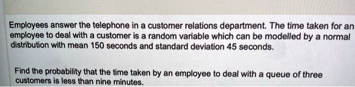 Employees answer the telephone in a customer relations department. The time taken for an employee to deal with a customer is a random variable which can be modelled by a normal distribution with mean 150 seconds and standard deviation 45 seconds.

Find the probability that the time taken by an employee to deal with a queue of three customers is less than nine minutes.