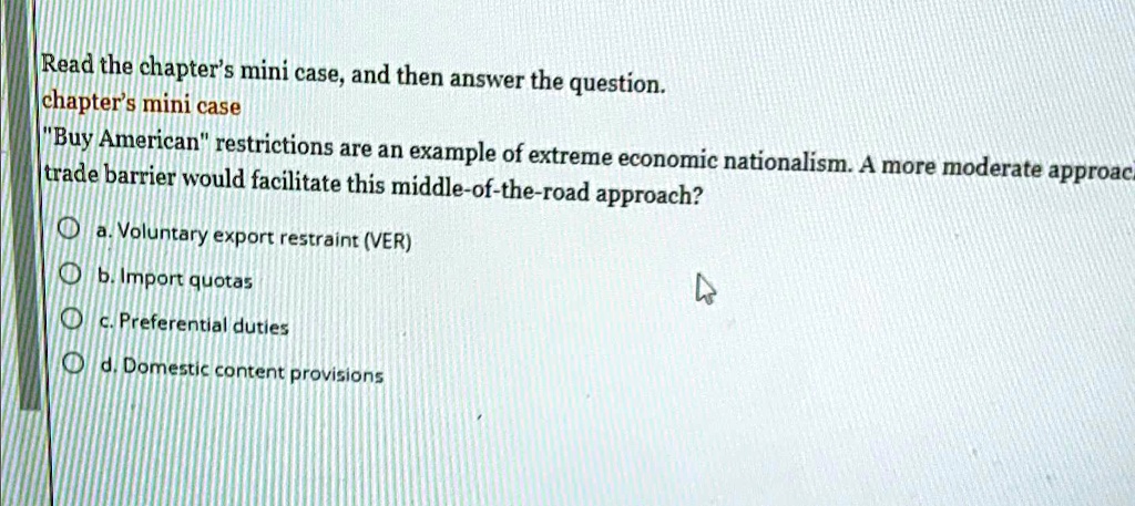 Read the chapter's mini case, and then answer the question.
chapter's mini case
"Buy American" restrictions are an example of extreme economic nationalism. A more moderate approach
trade barrier would facilitate this middle-of-the-road approach?
a. Voluntary export restraint (VER)
b. Import quotas
c. Preferential duties
d. Domestic content provisions