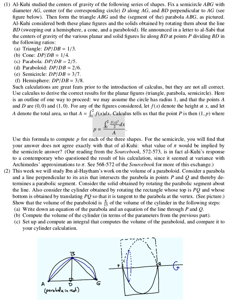 (1) Al-Kuhi studied the centers of gravity of the following series of shapes. Fix a semicircle ABG with diameter AG, center (of the corresponding circle) D along AG, and BD perpendicular to AG (see figure below). Then form the triangle ABG and the (segment of the) parabola ABG, as pictured. Al-Kuhi considered both these plane figures and the solids obtained by rotating them about the line BD (sweeping out a hemisphere, a cone, and a paraboloid). He announced in a letter to al-Sabi that the centers of gravity of the various planar and solid figures lie along BD at points P dividing BD in the following ratios:
(a) Triangle: DP/DB = 1/3.
(b) Cone: DP/DB = 1/4.
(c) Parabola: DP/DB = 2/5.
(d) Paraboloid: DP/DB = 2/6.
(e) Semicircle: DP/DB = 3/7.
(f) Hemisphere: DP/DB = 3/8.
Such calculations are great feats prior to the introduction of calculus, but they are not all correct. Use calculus to derive the correct results for the planar figures (triangle, parabola, semicircle). Here is an outline of one way to proceed: we may assume the circle has radius 1, and that the points A and D are (0, 0) and (1, 0). For any of the figures considered, let f(x) denote the height at x, and let A denote the total area, so that A = ??² f(x)dx. Calculus tells us that the point P is then (1, p) where
p = [??² (f(x)²/2) dx] / A
Use this formula to compute p for each of the three shapes. For the semicircle, you will find that your answer does not agree exactly with that of al-Kuhi: what value of ? would be implied by the semicircle answer? (Our reading from the Sourcebook, 572-573, is in fact al-Kuhi’s response to a contemporary who questioned the result of his calculation, since it seemed at variance with Archimedes’ approximations to ?. See 568-572 of the Sourcebook for more of this exchange.)
(2) This week we will study Ibn al-Haytham’s work on the volume of a paraboloid. Consider a parabola and a line perpendicular to its axis that intersects the parabola in points P and Q and thereby determines a parabolic segment. Consider the solid obtained by rotating the parabolic segment about the line. Also consider the cylinder obtained by rotating the rectangle whose top is PQ and whose bottom is obtained by translating PQ so that it is tangent to the parabola at the vertex. (See picture.) Show that the volume of the paraboloid is 8/15 of the volume of the cylinder in the following steps:
(a) Write down an equation of the parabola and an equation of the line through P and Q.
(b) Compute the volume of the cylinder (in terms of the parameters from the previous part).
(c) Set up and compute an integral that computes the volume of the paraboloid, and compare it to your cylinder calculation.