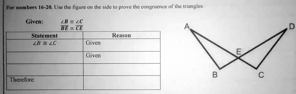 For numbers 16-20. Use the figure on the side to prove the congruence of the triangles.
Given:
∠ B ≅∠ C
BE≅CE
Statement
Reason
∠ B ≅∠ C
Given
Given
Therefore: